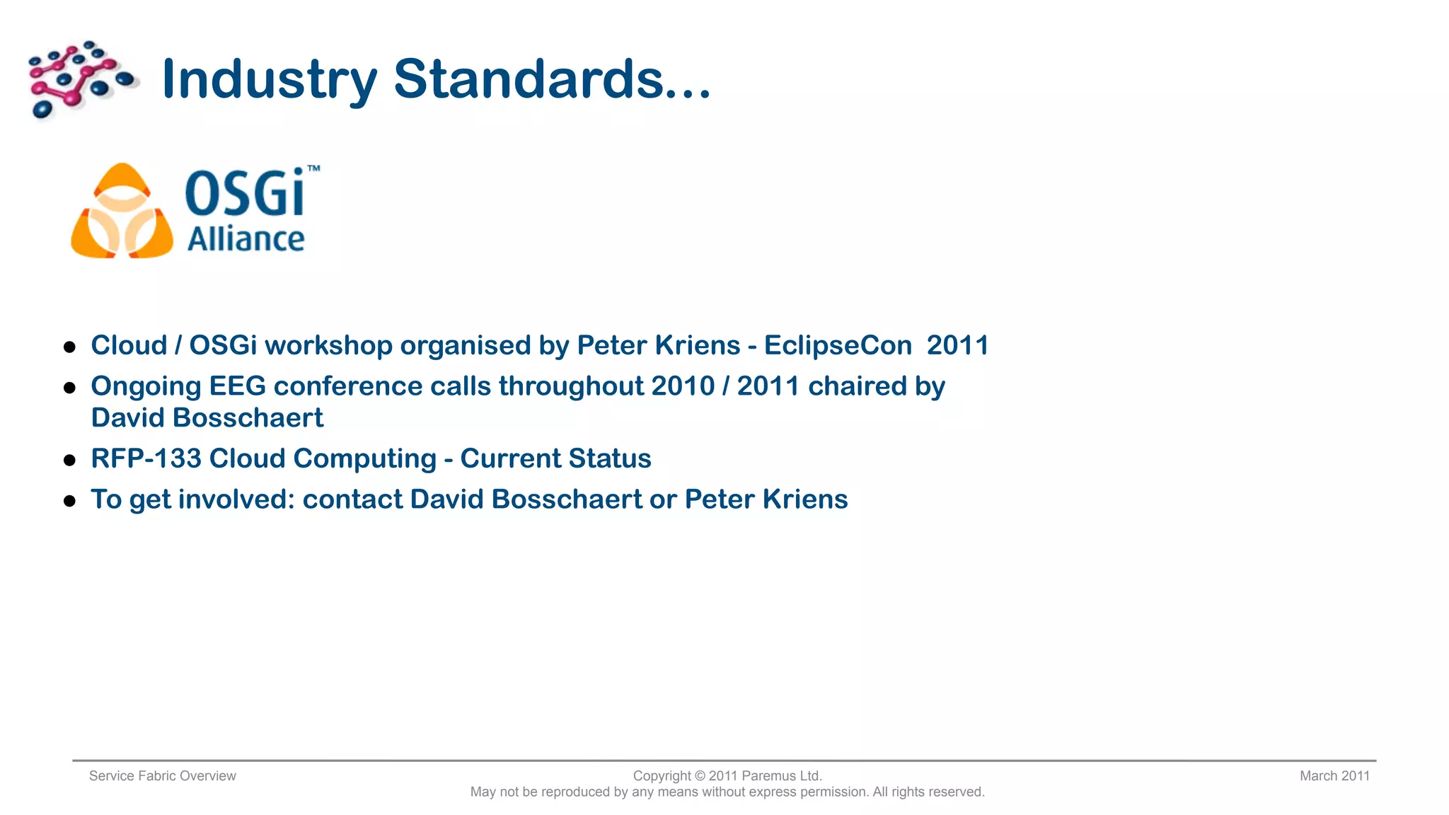 Industry Standards...



• Cloud / OSGi workshop organised by Peter Kriens - EclipseCon 2011
• Ongoing EEG conference calls throughout 2010 / 2011 chaired by
    David Bosschaert
•   RFP-133 Cloud Computing - Current Status
•   To get involved: contact David Bosschaert or Peter Kriens




    Service Fabric Overview                              Copyright © 2011 Paremus Ltd.                                March 2011
                                May not be reproduced by any means without express permission. All rights reserved.
 
