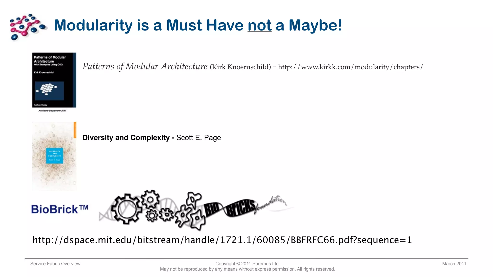 Modularity is a Must Have not a Maybe!

                          Patterns of Modular Architecture (Kirk Knoernschild) - http://www.kirkk.com/modularity/chapters/




                          Diversity and Complexity - Scott E. Page




http://dspace.mit.edu/bitstream/handle/1721.1/60085/BBFRFC66.pdf?sequence=1

Service Fabric Overview                                                  Copyright © 2011 Paremus Ltd.                                March 2011
                                                May not be reproduced by any means without express permission. All rights reserved.
 