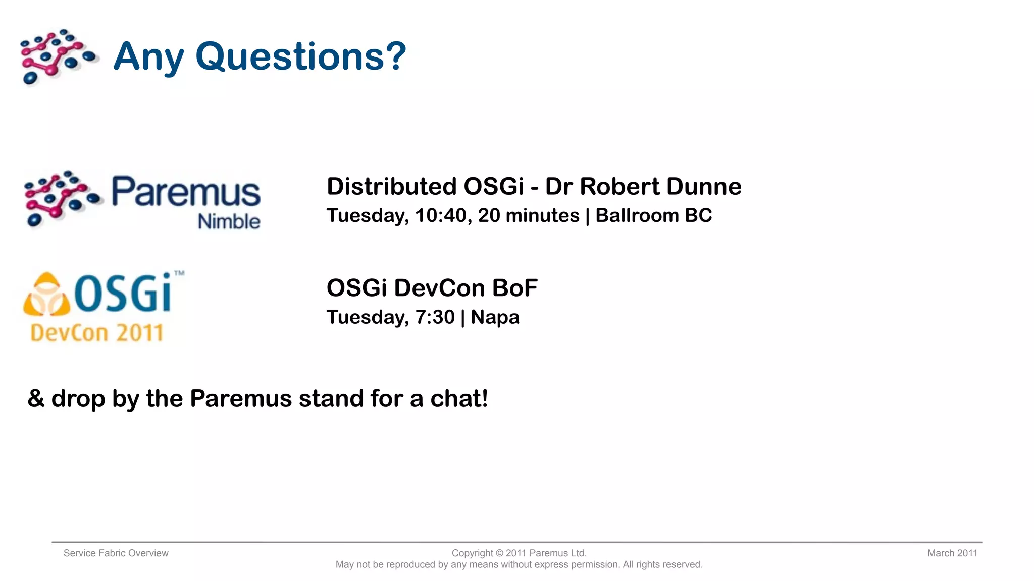 Any Questions?


                             Distributed OSGi - Dr Robert Dunne
                             Tuesday, 10:40, 20 minutes | Ballroom BC


                             OSGi DevCon BoF
                             Tuesday, 7:30 | Napa



& drop by the Paremus stand for a chat!




   Service Fabric Overview                            Copyright © 2011 Paremus Ltd.                                March 2011
                             May not be reproduced by any means without express permission. All rights reserved.
 