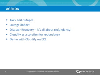  AWS and outages
 Outage impact
 Disaster Recovery – it’s all about redundancy!
 Cloudify as a solution for redundancy
 Demo with Cloudify on EC2
® Copyright 2013 GigaSpaces Ltd. All Rights Reserved2
AGENDA
 