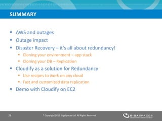  AWS and outages
 Outage impact
 Disaster Recovery – it’s all about redundancy!
 Cloning your environment – app stack
 Cloning your DB – Replication
 Cloudify as a solution for Redundancy
 Use recipes to work on any cloud
 Fast and customized data replication
 Demo with Cloudify on EC2
® Copyright 2013 GigaSpaces Ltd. All Rights Reserved29
SUMMARY
 