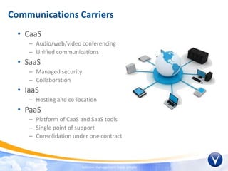 Communications Carriers
    • CaaS
       – Audio/web/video conferencing
       – Unified communications
    • SaaS
       – Managed security
       – Collaboration
    • IaaS
       – Hosting and co-location
    • PaaS
       – Platform of CaaS and SaaS tools
       – Single point of support
       – Consolidation under one contract



9                         telecom management made simple
 