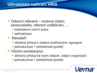 Stránka 11, © Vema, a. s.
Uživatelská rozhraní HRIS
 Odborní referenti – mzdová účetní,
personalistka, referent vzdělávání, …
 každodenní rutinní práce
 optimalizace
 Manažeři
 občasný přístup k údajům podřízených, agregace
 jednoduchost + přehlednost (portál)
 Všichni zaměstnanci
 občasný přístup ke svým údajům, údaje o organizaci
 jednoduchost + přehlednost (portál)
 