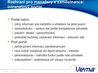 Stránka 13, © Vema, a. s.
Rozhraní pro manažery a zaměstnance:
intranetový portál
 Portál nabízí
 zdroj informací pro každého s ohledem na jeho pozici
 samoobsluhu – správu dat podle kompetence uživatele
 palubní deska - upozorňování
 pokročilé techniky získávání informací - dolování dat
 Proč portál
 zpřístupnění informací zaměstnancům
 není nutné instalovat ani školit obsluhu - intranet
 personalizace – nabídka funkcí podle role uživatele
 zabezpečení - autentizace při vstupu na portál
 