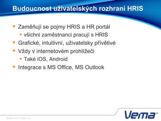 Stránka 16, © Vema, a. s.
Budoucnost uživatelských rozhraní HRIS
 Zaměňují se pojmy HRIS a HR portál
 všichni zaměstnanci pracují s HRIS
 Grafické, intuitivní, uživatelsky přívětivé
 Vždy v internetovém prohlížeči
 Také iOS, Android
 Integrace s MS Office, MS Outlook
 