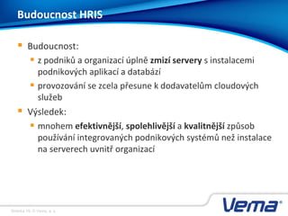 Stránka 19, © Vema, a. s.
Budoucnost HRIS
 Budoucnost:
 z podniků a organizací úplně zmizí servery s instalacemi
podnikových aplikací a databází
 provozování se zcela přesune k dodavatelům cloudových
služeb
 Výsledek:
 mnohem efektivnější, spolehlivější a kvalitnější způsob
používání integrovaných podnikových systémů než instalace
na serverech uvnitř organizací
 