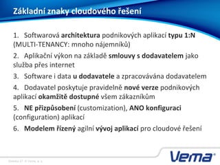 Stránka 27, © Vema, a. s.
Základní znaky cloudového řešení
1. Softwarová architektura podnikových aplikací typu 1:N
(MULTI-TENANCY: mnoho nájemníků)
2. Aplikační výkon na základě smlouvy s dodavatelem jako
služba přes internet
3. Software i data u dodavatele a zpracovávána dodavatelem
4. Dodavatel poskytuje pravidelně nové verze podnikových
aplikací okamžitě dostupné všem zákazníkům
5. NE přizpůsobení (customization), ANO konfiguraci
(configuration) aplikací
6. Modelem řízený agilní vývoj aplikací pro cloudové řešení
 