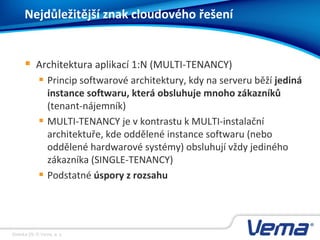 Stránka 29, © Vema, a. s.
Nejdůležitější znak cloudového řešení
 Architektura aplikací 1:N (MULTI-TENANCY)
 Princip softwarové architektury, kdy na serveru běží jediná
instance softwaru, která obsluhuje mnoho zákazníků
(tenant-nájemník)
 MULTI-TENANCY je v kontrastu k MULTI-instalační
architektuře, kde oddělené instance softwaru (nebo
oddělené hardwarové systémy) obsluhují vždy jediného
zákazníka (SINGLE-TENANCY)
 Podstatné úspory z rozsahu
 