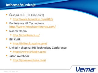 Stránka 3, © Vema, a. s.
 Časopis HRE (HR Executive)
 http://www.hreonline.com/HRE/
 Konference HR Technology
http://www.hrtechconference.com/
 Naomi Bloom
 http://infullbloom.us/
 Bill Kutik
 http://billkutik.appirio.com/
 LinkedIn skupina: HR Technology Conference
 https://www.linkedin.com/
 Jason Averbook
 http://jasonaverbook.com/
Informační zdroje
 