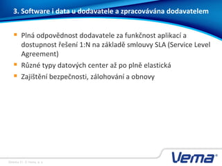 Stránka 31, © Vema, a. s.
3. Software i data u dodavatele a zpracovávána dodavatelem
 Plná odpovědnost dodavatele za funkčnost aplikací a
dostupnost řešení 1:N na základě smlouvy SLA (Service Level
Agreement)
 Různé typy datových center až po plně elastická
 Zajištění bezpečnosti, zálohování a obnovy
 
