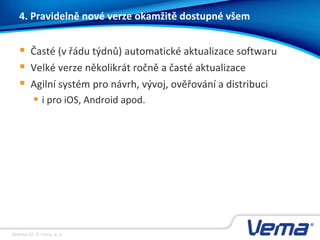 Stránka 32, © Vema, a. s.
4. Pravidelně nové verze okamžitě dostupné všem
 Časté (v řádu týdnů) automatické aktualizace softwaru
 Velké verze několikrát ročně a časté aktualizace
 Agilní systém pro návrh, vývoj, ověřování a distribuci
 i pro iOS, Android apod.
 