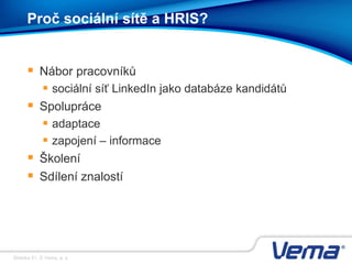 Stránka 51, © Vema, a. s.
Proč sociální sítě a HRIS?
 Nábor pracovníků
 sociální síť LinkedIn jako databáze kandidátů
 Spolupráce
 adaptace
 zapojení – informace
 Školení
 Sdílení znalostí
 
