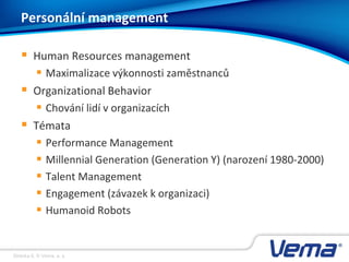 Stránka 6, © Vema, a. s.
Personální management
 Human Resources management
 Maximalizace výkonnosti zaměstnanců
 Organizational Behavior
 Chování lidí v organizacích
 Témata
 Performance Management
 Millennial Generation (Generation Y) (narození 1980-2000)
 Talent Management
 Engagement (závazek k organizaci)
 Humanoid Robots
 