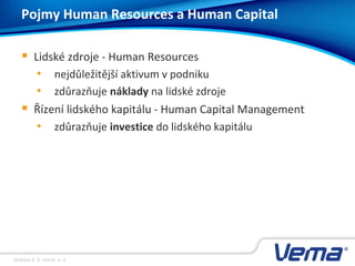Stránka 8, © Vema, a. s.
 Lidské zdroje - Human Resources
• nejdůležitější aktivum v podniku
• zdůrazňuje náklady na lidské zdroje
 Řízení lidského kapitálu - Human Capital Management
• zdůrazňuje investice do lidského kapitálu
Pojmy Human Resources a Human Capital
 