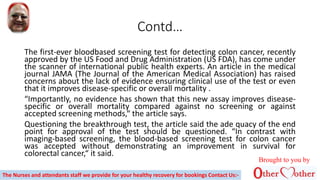 Contd…
The first-ever bloodbased screening test for detecting colon cancer, recently
approved by the US Food and Drug Administration (US FDA), has come under
the scanner of international public health experts. An article in the medical
journal JAMA (The Journal of the American Medical Association) has raised
concerns about the lack of evidence ensuring clinical use of the test or even
that it improves disease-specific or overall mortality .
“Importantly, no evidence has shown that this new assay improves disease-
specific or overall mortality compared against no screening or against
accepted screening methods,“ the article says.
Questioning the breakthrough test, the article said the ade quacy of the end
point for approval of the test should be questioned. “In contrast with
imaging-based screening, the blood-based screening test for colon cancer
was accepted without demonstrating an improvement in survival for
colorectal cancer,“ it said.
The Nurses and attendants staff we provide for your healthy recovery for bookings Contact Us:-
Brought to you by
 