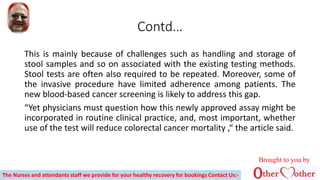 Contd…
This is mainly because of challenges such as handling and storage of
stool samples and so on associated with the existing testing methods.
Stool tests are often also required to be repeated. Moreover, some of
the invasive procedure have limited adherence among patients. The
new blood-based cancer screening is likely to address this gap.
“Yet physicians must question how this newly approved assay might be
incorporated in routine clinical practice, and, most important, whether
use of the test will reduce colorectal cancer mortality ,“ the article said.
The Nurses and attendants staff we provide for your healthy recovery for bookings Contact Us:-
Brought to you by
 