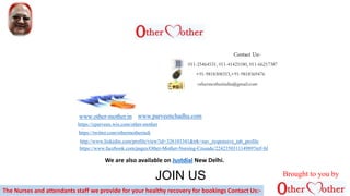 011-25464531, 011-41425180, 011-66217387
+91-9818308353,+91-9818569476
othermotherindia@gmail.com
www.other-mother.in
https://www.facebook.com/pages/Other-Mother-Nursing-Crusade/224235031114989?ref=hl
http://www.linkedin.com/profile/view?id=326103341&trk=nav_responsive_tab_profile
https://twitter.com/othermotherindi
https://cparveen.wix.com/other-mother
A WORLDWIDE MISSITION
Contact Us:-
JOIN US
www.parveenchadha.com
The Nurses and attendants staff we provide for your healthy recovery for bookings Contact Us:-
We are also available on Justdial New Delhi.
Brought to you by
 