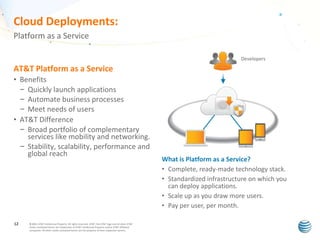Cloud Deployments:
Platform as a Service
Developers

AT&T Platform as a Service
• Benefits
– Quickly launch applications
– Automate business processes
– Meet needs of users
• AT&T Difference
– Broad portfolio of complementary
services like mobility and networking.
– Stability, scalability, performance and
global reach

12

© 2011 AT&T Intellectual Property. All rights reserved. AT&T, the AT&T logo and all other AT&T
marks contained herein are trademarks of AT&T Intellectual Property and/or AT&T affiliated
companies. All other marks contained herein are the property of their respective owners.

What is Platform as a Service?
• Complete, ready-made technology stack.
• Standardized infrastructure on which you
can deploy applications.
• Scale up as you draw more users.
• Pay per user, per month.

 