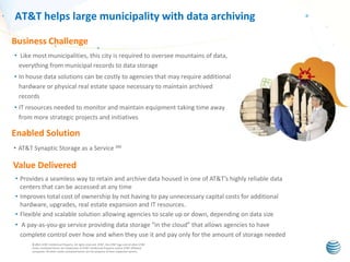 AT&T helps large municipality with data archiving
Business Challenge
• Like most municipalities, this city is required to oversee mountains of data,
everything from municipal records to data storage
• In house data solutions can be costly to agencies that may require additional
hardware or physical real estate space necessary to maintain archived
records
• IT resources needed to monitor and maintain equipment taking time away
from more strategic projects and initiatives

Enabled Solution
• AT&T Synaptic Storage as a Service SM

Value Delivered
• Provides a seamless way to retain and archive data housed in one of AT&T’s highly reliable data
centers that can be accessed at any time
• Improves total cost of ownership by not having to pay unnecessary capital costs for additional
hardware, upgrades, real estate expansion and IT resources.
• Flexible and scalable solution allowing agencies to scale up or down, depending on data size
• A pay-as-you-go service providing data storage “in the cloud” that allows agencies to have
complete control over how and when they use it and pay only for the amount of storage needed
© 2011 AT&T Intellectual Property. All rights reserved. AT&T, the AT&T logo and all other AT&T
marks contained herein are trademarks of AT&T Intellectual Property and/or AT&T affiliated
companies. All other marks contained herein are the property of their respective owners.

 
