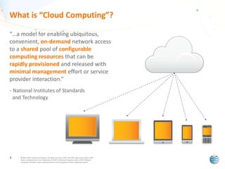 What is “Cloud Computing”?
“…a model for enabling ubiquitous,
convenient, on-demand network access
to a shared pool of configurable
computing resources that can be
rapidly provisioned and released with
minimal management effort or service
provider interaction.”
- National Institutes of Standards
and Technology

3

© 2011 AT&T Intellectual Property. All rights reserved. AT&T, the AT&T logo and all other AT&T
marks contained herein are trademarks of AT&T Intellectual Property and/or AT&T affiliated
companies. All other marks contained herein are the property of their respective owners.

 