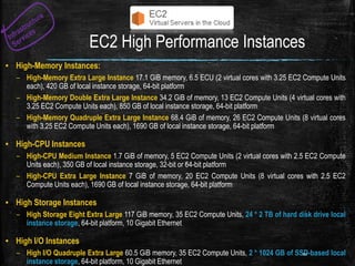 EC2 High Performance Instances
▪ High-Memory Instances:
– High-Memory Extra Large Instance 17.1 GiB memory, 6.5 ECU (2 virtual cores with 3.25 EC2 Compute Units
each), 420 GB of local instance storage, 64-bit platform
– High-Memory Double Extra Large Instance 34.2 GiB of memory, 13 EC2 Compute Units (4 virtual cores with
3.25 EC2 Compute Units each), 850 GB of local instance storage, 64-bit platform
– High-Memory Quadruple Extra Large Instance 68.4 GiB of memory, 26 EC2 Compute Units (8 virtual cores
with 3.25 EC2 Compute Units each), 1690 GB of local instance storage, 64-bit platform
▪ High-CPU Instances
– High-CPU Medium Instance 1.7 GiB of memory, 5 EC2 Compute Units (2 virtual cores with 2.5 EC2 Compute
Units each), 350 GB of local instance storage, 32-bit or 64-bit platform
– High-CPU Extra Large Instance 7 GiB of memory, 20 EC2 Compute Units (8 virtual cores with 2.5 EC2
Compute Units each), 1690 GB of local instance storage, 64-bit platform
▪ High Storage Instances
– High Storage Eight Extra Large 117 GiB memory, 35 EC2 Compute Units, 24 * 2 TB of hard disk drive local
instance storage, 64-bit platform, 10 Gigabit Ethernet
▪ High I/O Instances
– High I/O Quadruple Extra Large 60.5 GiB memory, 35 EC2 Compute Units, 2 * 1024 GB of SSD-based local
instance storage, 64-bit platform, 10 Gigabit Ethernet
10
 