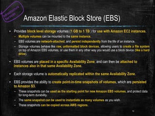 Amazon Elastic Block Store (EBS)
▪ Provides block level storage volumes (1 GB to 1 TB ) for use with Amazon EC2 instances.
– Multiple volumes can be mounted to the same instance.
– EBS volumes are network-attached, and persist independently from the life of an instance.
– Storage volumes behave like raw, unformatted block devices, allowing users to create a file system
on top of Amazon EBS volumes, or use them in any other way you would use a block device (like a hard
drive).
▪ EBS volumes are placed in a specific Availability Zone, and can then be attached to
instances also in that same Availability Zone.
▪ Each storage volume is automatically replicated within the same Availability Zone.
▪ EBS provides the ability to create point-in-time snapshots of volumes, which are persisted
to Amazon S3.
– These snapshots can be used as the starting point for new Amazon EBS volumes, and protect data
for long-term durability.
– The same snapshot can be used to instantiate as many volumes as you wish.
– These snapshots can be copied across AWS regions.
13
 