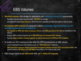 EBS Volumes
▪ Standard volumes offer storage for applications with moderate or bursty I/O requirements.
– Standard volumes deliver approximately 100 IOPS on average.
– well suited for use as boot volumes, where the burst capability provides fast instance start-up times.
▪ Provisioned IOPS volumes are designed to deliver predictable, high performance for I/O
intensive workloads such as databases.
– You specify an IOPS rate when creating a volume, and EBS provisions that rate for the lifetime of the
volume.
– Amazon EBS currently supports up to 4000 IOPS per Provisioned IOPS volume.
– You can stripe multiple volumes together to deliver thousands of IOPS per EC2 instance.
▪ To enable your EC2 instances to fully utilize the IOPS provisioned on an EBS volume,:
– Launch selected Amazon EC2 instance types as “EBS-Optimized” instances.
– EBS-optimized instances deliver dedicated throughput between Amazon EC2 and Amazon EBS, with
options between 500 Mbps and 1000 Mbps depending on the instance type used.
▪ EBS charges based on per GB-month AND per 1 million I/O requests
14
 