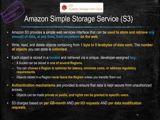 Amazon Simple Storage Service (S3)
▪ Amazon S3 provides a simple web services interface that can be used to store and retrieve any
amount of data, at any time, from anywhere on the web.
▪ Write, read, and delete objects containing from 1 byte to 5 terabytes of data each. The number
of objects you can store is unlimited.
▪ Each object is stored in a bucket and retrieved via a unique, developer-assigned key.
– A bucket can be stored in one of several Regions.
– You can choose a Region to optimize for latency, minimize costs, or address regulatory
requirements.
– Objects stored in a Region never leave the Region unless you transfer them out.
▪ Authentication mechanisms are provided to ensure that data is kept secure from unauthorized
access.
– Objects can be made private or public, and rights can be granted to specific users.
▪ S3 charges based on per GB-month AND per I/O requests AND per data modification
requests.
15
 
