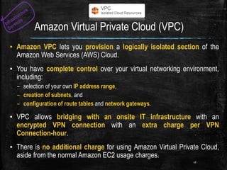 Amazon Virtual Private Cloud (VPC)
▪ Amazon VPC lets you provision a logically isolated section of the
Amazon Web Services (AWS) Cloud.
▪ You have complete control over your virtual networking environment,
including:
– selection of your own IP address range,
– creation of subnets, and
– configuration of route tables and network gateways.
▪ VPC allows bridging with an onsite IT infrastructure with an
encrypted VPN connection with an extra charge per VPN
Connection-hour.
▪ There is no additional charge for using Amazon Virtual Private Cloud,
aside from the normal Amazon EC2 usage charges.
16
 
