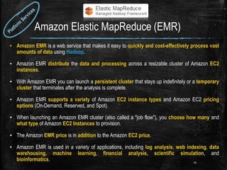 Amazon Elastic MapReduce (EMR)
▪ Amazon EMR is a web service that makes it easy to quickly and cost-effectively process vast
amounts of data using Hadoop.
▪ Amazon EMR distribute the data and processing across a resizable cluster of Amazon EC2
instances.
▪ With Amazon EMR you can launch a persistent cluster that stays up indefinitely or a temporary
cluster that terminates after the analysis is complete.
▪ Amazon EMR supports a variety of Amazon EC2 instance types and Amazon EC2 pricing
options (On-Demand, Reserved, and Spot).
▪ When launching an Amazon EMR cluster (also called a "job flow"), you choose how many and
what type of Amazon EC2 Instances to provision.
▪ The Amazon EMR price is in addition to the Amazon EC2 price.
▪ Amazon EMR is used in a variety of applications, including log analysis, web indexing, data
warehousing, machine learning, financial analysis, scientific simulation, and
bioinformatics. 19
 