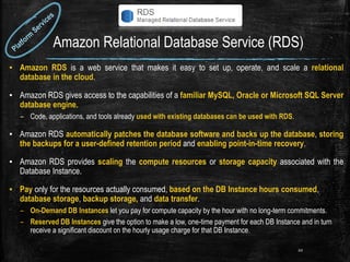 Amazon Relational Database Service (RDS)
▪ Amazon RDS is a web service that makes it easy to set up, operate, and scale a relational
database in the cloud.
▪ Amazon RDS gives access to the capabilities of a familiar MySQL, Oracle or Microsoft SQL Server
database engine.
– Code, applications, and tools already used with existing databases can be used with RDS.
▪ Amazon RDS automatically patches the database software and backs up the database, storing
the backups for a user-defined retention period and enabling point-in-time recovery.
▪ Amazon RDS provides scaling the compute resources or storage capacity associated with the
Database Instance.
▪ Pay only for the resources actually consumed, based on the DB Instance hours consumed,
database storage, backup storage, and data transfer.
– On-Demand DB Instances let you pay for compute capacity by the hour with no long-term commitments.
– Reserved DB Instances give the option to make a low, one-time payment for each DB Instance and in turn
receive a significant discount on the hourly usage charge for that DB Instance.
20
 