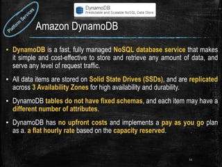 Amazon DynamoDB
▪ DynamoDB is a fast, fully managed NoSQL database service that makes
it simple and cost-effective to store and retrieve any amount of data, and
serve any level of request traffic.
▪ All data items are stored on Solid State Drives (SSDs), and are replicated
across 3 Availability Zones for high availability and durability.
▪ DynamoDB tables do not have fixed schemas, and each item may have a
different number of attributes.
▪ DynamoDB has no upfront costs and implements a pay as you go plan
as a. a flat hourly rate based on the capacity reserved.
22
 