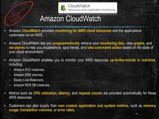 Amazon CloudWatch
▪ Amazon CloudWatch provides monitoring for AWS cloud resources and the applications
customers run on AWS.
▪ Amazon CloudWatch lets you programmatically retrieve your monitoring data, view graphs, and
set alarms to help you troubleshoot, spot trends, and take automated action based on the state of
your cloud environment.
▪ Amazon CloudWatch enables you to monitor your AWS resources up-to-the-minute in real-time,
including:
– Amazon EC2 instances,
– Amazon EBS volumes,
– Elastic Load Balancers,
– Amazon RDS DB instances.
▪ Metrics such as CPU utilization, latency, and request counts are provided automatically for these
AWS resources.
▪ Customers can also supply their own custom application and system metrics, such as memory
usage, transaction volumes, or error rates,.
27
 