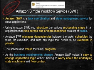 Amazon Simple Workflow Service (SWF)
▪ Amazon SWF is a task coordination and state management service for
cloud applications.
▪ Using Amazon SWF, you structure the various processing steps in an
application that runs across one or more machines as a set of “tasks.”
▪ Amazon SWF manages dependencies between the tasks, schedules the
tasks for execution, and runs any logic that needs to be executed in
parallel.
▪ The service also tracks the tasks’ progress.
▪ As the business requirements change, Amazon SWF makes it easy to
change application logic without having to worry about the underlying
state machinery and flow control.
28
 