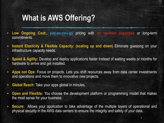 What is AWS Offering?
▪ Low Ongoing Cost:, pay-as-you-go pricing with no up-front expenses or long-term
commitments.
▪ Instant Elasticity & Flexible Capacity: (scaling up and down) Eliminate guessing on your
infrastructure capacity needs.
▪ Speed & Agility: Develop and deploy applications faster Instead of waiting weeks or months for
hardware to arrive and get installed.
▪ Apps not Ops: Focus on projects. Lets you shift resources away from data center investments
and operations and move them to innovative new projects.
▪ Global Reach: Take your apps global in minutes.
▪ Open and Flexible: You choose the development platform or programming model that makes
the most sense for your business.
▪ Secure: Allows your application to take advantage of the multiple layers of operational and
physical security in the AWS data centers to ensure the integrity and safety of your data.
4
 