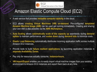 Amazon Elastic Compute Cloud (EC2)
▪ A web service that provides resizable compute capacity in the cloud.
▪ EC2 allows creating Virtual Machines (VM) on-demand. Pre-configured templated
Amazon Machine Image (AMI) can be used get running immediately. Creating and sharing
your own AMI is also possible via the AWS Marketplace.
▪ Auto Scaling allows automatically scale of the capacity up seamlessly during demand
spikes to maintain performance, and scales down during demand lulls to minimize costs.
▪ Elastic Load Balancing automatically distributes incoming application traffic across multiple
Amazon EC2 instances.
▪ Provide tools to build failure resilient applications by launching application instances in
separate Availability Zones.
▪ Pay only for resources actually consume, instance-hours.
▪ VM Import/Export enables you to easily import virtual machine images from your existing
environment to Amazon EC2 instances and export them back at any time.
8
 