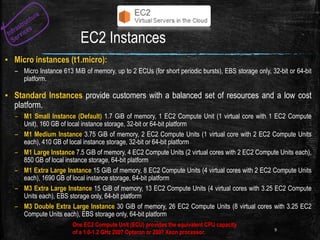 EC2 Instances
▪ Micro instances (t1.micro):
– Micro Instance 613 MiB of memory, up to 2 ECUs (for short periodic bursts), EBS storage only, 32-bit or 64-bit
platform.
▪ Standard Instances provide customers with a balanced set of resources and a low cost
platform.
– M1 Small Instance (Default) 1.7 GiB of memory, 1 EC2 Compute Unit (1 virtual core with 1 EC2 Compute
Unit), 160 GB of local instance storage, 32-bit or 64-bit platform
– M1 Medium Instance 3.75 GiB of memory, 2 EC2 Compute Units (1 virtual core with 2 EC2 Compute Units
each), 410 GB of local instance storage, 32-bit or 64-bit platform
– M1 Large Instance 7.5 GiB of memory, 4 EC2 Compute Units (2 virtual cores with 2 EC2 Compute Units each),
850 GB of local instance storage, 64-bit platform
– M1 Extra Large Instance 15 GiB of memory, 8 EC2 Compute Units (4 virtual cores with 2 EC2 Compute Units
each), 1690 GB of local instance storage, 64-bit platform
– M3 Extra Large Instance 15 GiB of memory, 13 EC2 Compute Units (4 virtual cores with 3.25 EC2 Compute
Units each), EBS storage only, 64-bit platform
– M3 Double Extra Large Instance 30 GiB of memory, 26 EC2 Compute Units (8 virtual cores with 3.25 EC2
Compute Units each), EBS storage only, 64-bit platform
9
One EC2 Compute Unit (ECU) provides the equivalent CPU capacity
of a 1.0-1.2 GHz 2007 Opteron or 2007 Xeon processor.
 