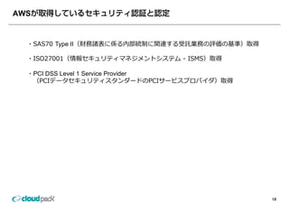 AWS


  ・SAS70 Type II（財務諸表に係る内部統制に関連する受託業務の評価の基準）取得
   SAS70

  ・ISO27001（情報セキュリティマネジメントシステム - ISMS）取得

  ・PCI DSS Level 1 Service Provider
   （PCIデータセキュリティスタンダードのPCIサービスプロバイダ）取得




                                                 18
 