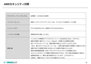 AWS



 ゲストオペレーティングシステム   証明書ベースのSSHv2を使⽤



 ファイヤーウォール         強制インバウンドファイヤーウォールは、デフォルトでは拒否モードに設定



 ハイパ バイザ
 ハイパーバイザー          ゲストOSはCPUに対して⾼度なアクセスをもちません。
                   ゲストOSはCPUに対して⾼度なアクセスをもちません



 インスタンスの分離         物理的RAMも分離しています。


                   インスタンスを複数のアベイラビリティゾーン（Availability Zone） だけでなく、
                   複数の地理的に離れたリージョン（Region）に配置できる柔軟性を提供。
                   各アベイラビリティゾーンは、障害分離が可能なようデザインされています。
                   つまり、個々のアベイラビリティゾーンは、⼀般的な都市地域内で物理的に分離されており、
 障害分離              地震や洪⽔での影響が同時に及ばないような場所が考慮されています。
                   個別の無停電電源装置（UPS）やオンサイトのバックアップ⽣成施設に加え、
                   さらにシングルポイントの障害の可能性を減らすために、別々の電⼒供給施設から異なる
                   配管網を経由して、個別に電⼒供給を⾏なっています。これらはすべて、
                   冗⻑的に、複数のTier-1 プロバイダに接続されています。


                                                                     19
 