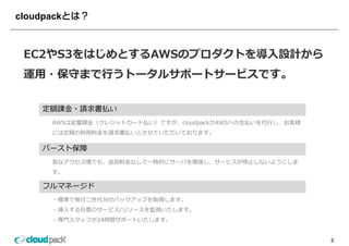 cloudpack



 EC2やS3をはじめとするAWSのプロダクトを導⼊設計から
 運⽤・保守まで⾏うトータルサポートサービスです。

     定額課⾦・請求書払い
       AWSは従量課⾦（クレジットカード払い）ですが、cloudpackがAWSへの⽀払いを代⾏し、お客様
       には定額の利⽤料⾦を請求書払いとさせていただいております。

     バースト保障
       急なアクセス増でも、追加料⾦なしで 時的にサ バを増強し、サ ビスが停⽌しないようにしま
       急なアクセス増でも、追加料⾦なしで⼀時的にサーバを増強し、サービスが停⽌しないようにしま
       す。

     フルマネージド
       ・標準で毎⽇⼆世代分のバックアップを取得します。
       ・導⼊する任意のサービス/リソースを監視いたします。
       ・専⾨スタッフが24時間サポートいたします。
        専⾨スタッフが24時間サポ トいたします


                                                            2
 