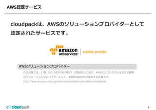 AWS



 cloudpackは、AWSのソリューションプロバイダーとして
 cloudpackは AWSのソリューションプロバイダーとして
 認定されたサービスです。




      AWSソリューションプロバイダー
       ⽇本企業では、17社（2011年3⽉8⽇現在）が登録されており、AWSのエコシステムを⽀える重要
       なソリューションプロバイダーとして、⽶国Amazon社が認定する企業です。
       http://aws.amazon.com/jp/solutions/solution-providers/cloudpack/




                                                                          3
 