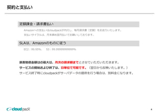 定額課⾦ 請求書払い
定額課⾦・請求書払い
 Amazonへの⽀払いはcloudpackが代⾏し、毎⽉請求書（定額）をお送りいたします。
 ⽀払いサイクルは、⽉末締め翌⽉払いでお願いしております。


SLAは、Amazonのものに従う
 EC2：99.95％、
 EC2：99 95％、   S3：99.99999999999％
               S3：99 99999999999％




損害賠償⾦額はの最⼤は、⽉次の請求額までとさせていただいただきます。
損害賠償⾦額はの最⼤は ⽉次の請求額までとさせていただいただきます
サービスの開始および終了は、⽇単位で可能です。（翌⽇から反映いたします。）
サービス終了時にcloudpackがサーバデータの提供を⾏う場合は、別料⾦になります。
             p




                                                 4
 