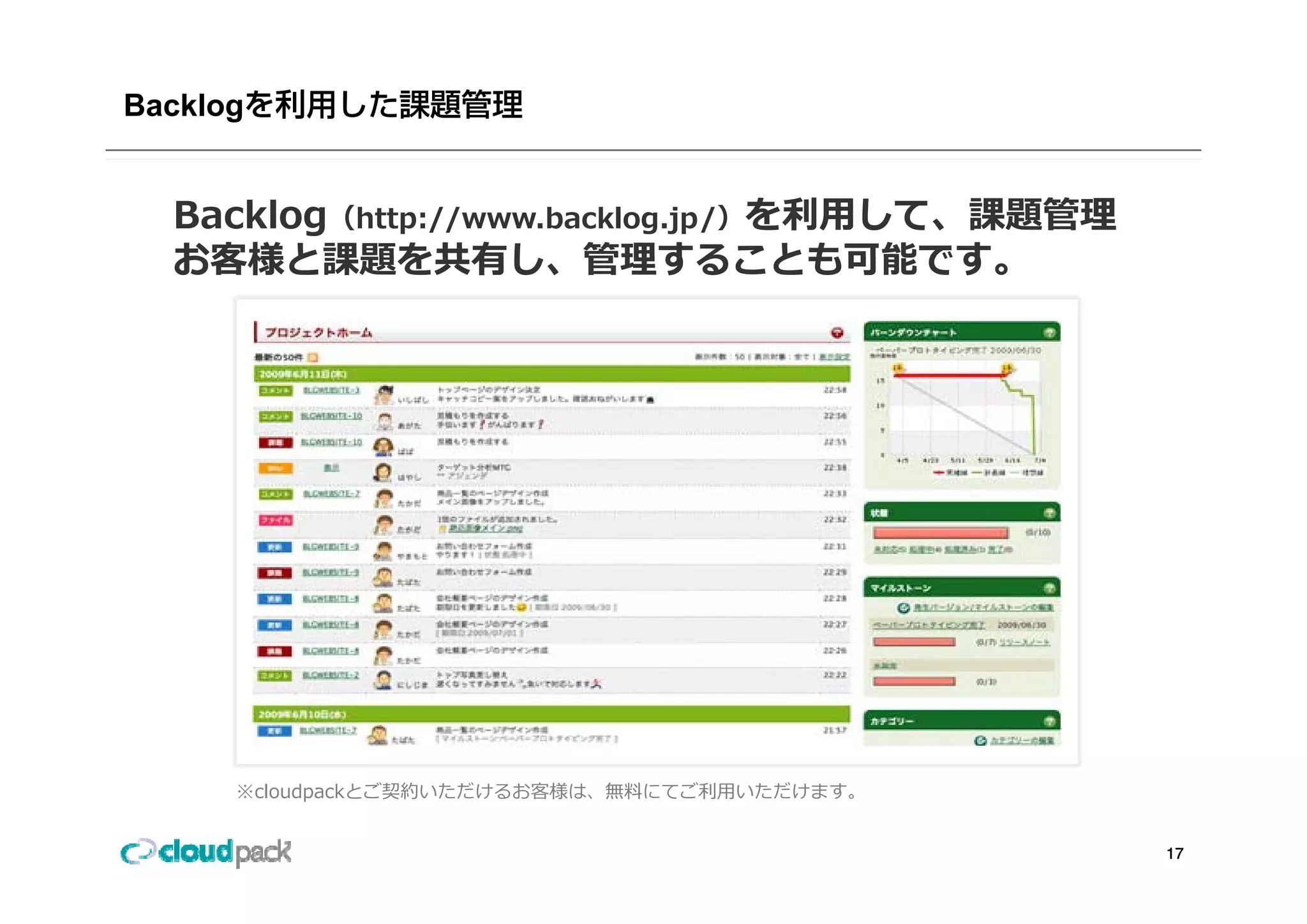 Backlog


  Backlog（http://www.backlog.jp/）を利⽤して、課題管理
  お客様と課題を共有し 管理することも可能です
  お客様と課題を共有し、管理することも可能です。




      ※cloudpackとご契約いただけるお客様は、無料にてご利⽤いただけます。


                                               17
 