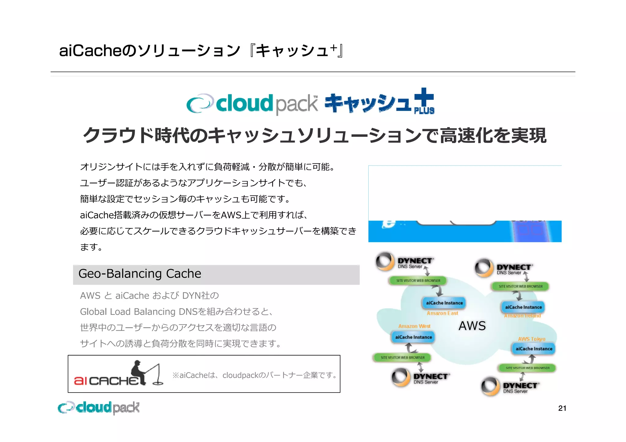 クラウド時代のキャッシュソリューションで⾼速化を実現
オリジンサイトには⼿を⼊れずに負荷軽減・分散が簡単に可能。
ユーザー認証があるようなアプリケーションサイトでも、
簡単な設定でセッション毎のキャッシュも可能です。
                                                          Origin
                                                aiCache
aiCache搭載済みの仮想サーバーをAWS上で利⽤すれば、                            Server
必要に応じてスケールできるクラウドキャッシュサーバーを構築でき
ます。


Geo-Balancing Cache
G   B l   i   C h
AWS と aiCache および DYN社の
Global Load Balancing DNSを組み合わせると、
世界中のユーザーからのアクセスを適切な⾔語の                             AWS
サイトへの誘導と負荷分散を同時に実現できます。


               ※aiCacheは、cloudpackのパートナー企業です。



                                                                   21
 