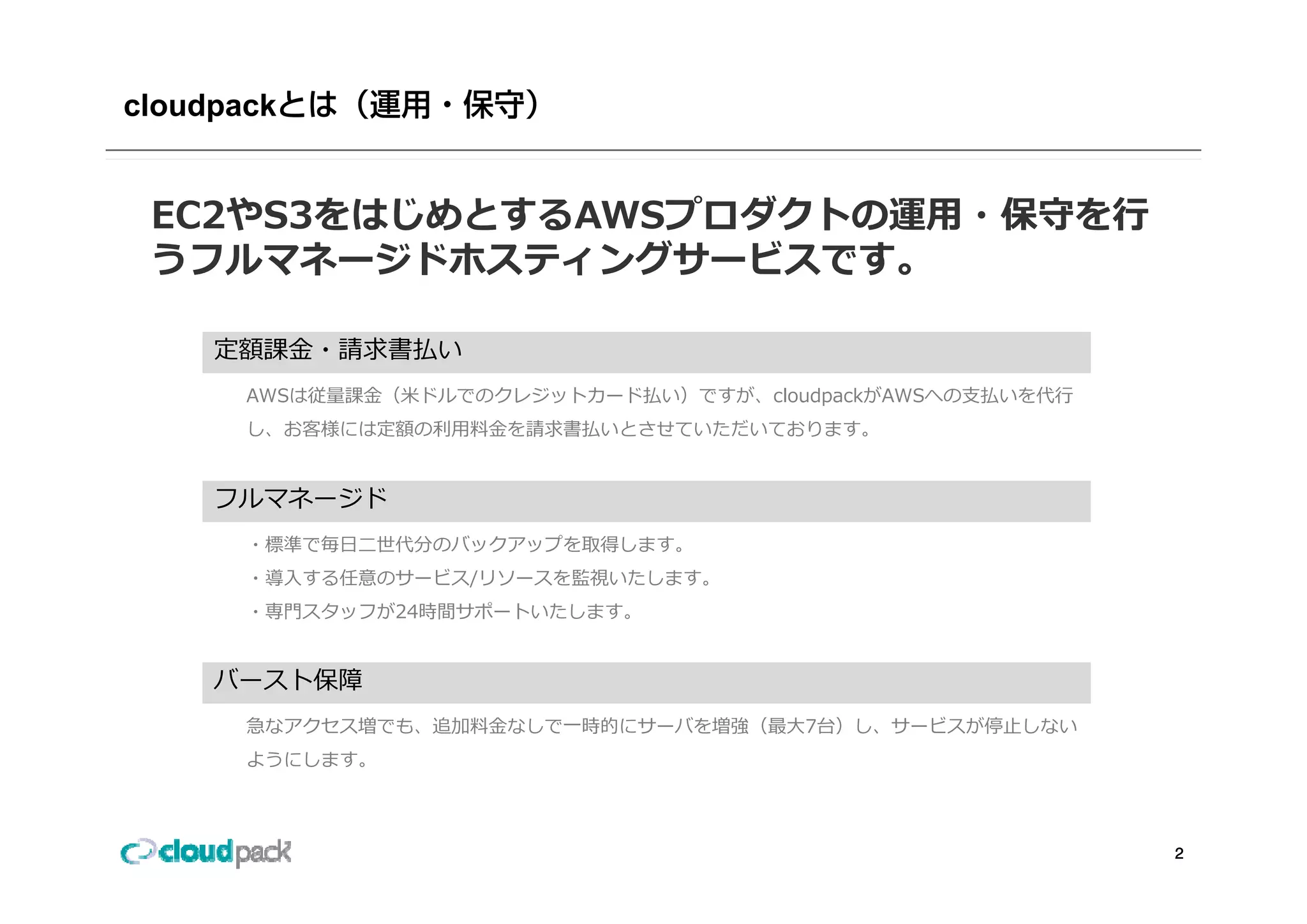 cloudpack


 EC2やS3をはじめとするAWSプロダクトの運⽤・保守を⾏
 うフルマネージドホスティングサービスです。
 うフルマネ ジドホスティングサ ビスです

     定額課⾦ 請求書払
     定額課⾦・請求書払い
       AWSは従量課⾦（⽶ドルでのクレジットカード払い）ですが、cloudpackがAWSへの⽀払いを代⾏
       し、お客様には定額の利⽤料⾦を請求書払いとさせていただいております。


     フルマネージド
       ・標準で毎⽇⼆世代分のバックアップを取得します。
       ・導⼊する任意のサービス/リソースを監視いたします。
       ・専⾨スタッフが24時間サポートいたします。


     バースト保障
       急なアクセス増でも、追加料⾦なしで⼀時的にサーバを増強（最⼤7台）し、サービスが停⽌しない
       ようにします。



                                                            2
 