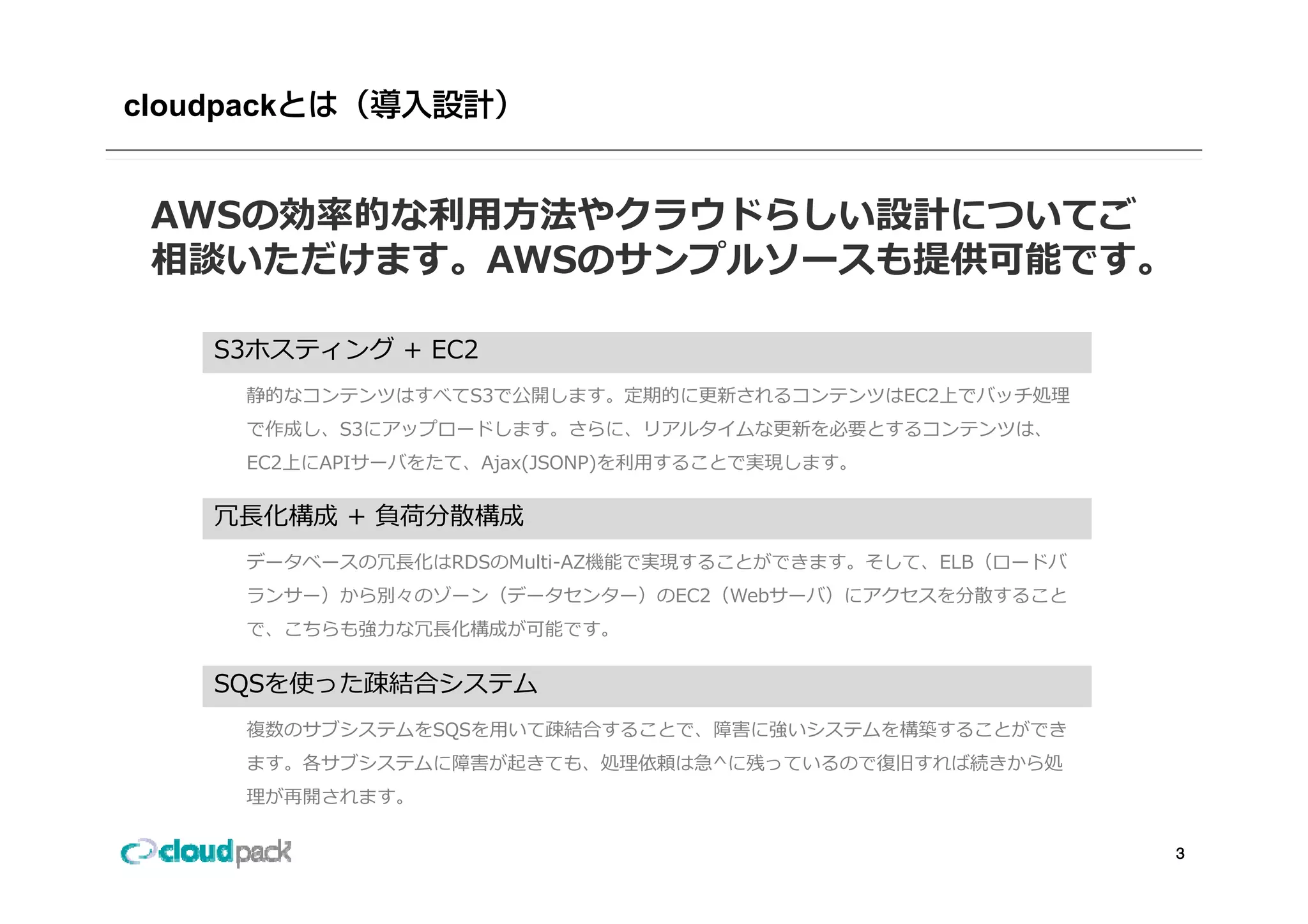 cloudpack


 AWSの効率的な利⽤⽅法やクラウドらしい設計についてご
 相談いただけます。AWSのサンプルソースも提供可能です。
 相談いただけます AWSのサンプルソ スも提供可能です

     S3ホスティング + EC2
       ホスティング
       静的なコンテンツはすべてS3で公開します。定期的に更新されるコンテンツはEC2上でバッチ処理
       で作成し、S3にアップロードします。さらに、リアルタイムな更新を必要とするコンテンツは、
       EC2上にAPIサーバをたて、Ajax(JSONP)を利⽤することで実現します。
       EC2上にAPIサ バをたて Ajax(JSONP)を利⽤することで実現します

     冗⻑化構成 + 負荷分散構成
       デ タベ スの冗⻑化はRDSのMulti AZ機能で実現することができます。そして、ELB（ロ ドバ
       データベースの冗⻑化はRDSのMulti-AZ機能で実現することができます そして ELB（ロードバ
       ランサー）から別々のゾーン（データセンター）のEC2（Webサーバ）にアクセスを分散すること
       で、こちらも強⼒な冗⻑化構成が可能です。


     SQSを使った疎結合システム
       複数のサブシステムをSQSを⽤いて疎結合することで、障害に強いシステムを構築することができ
       ます。各サブシステムに障害が起きても、処理依頼は急 に残っているので復旧すれば続きから処
       ます。各サブシステムに障害が起きても、処理依頼は急^に残っているので復旧すれば続きから処
       理が再開されます。

                                                            3
 