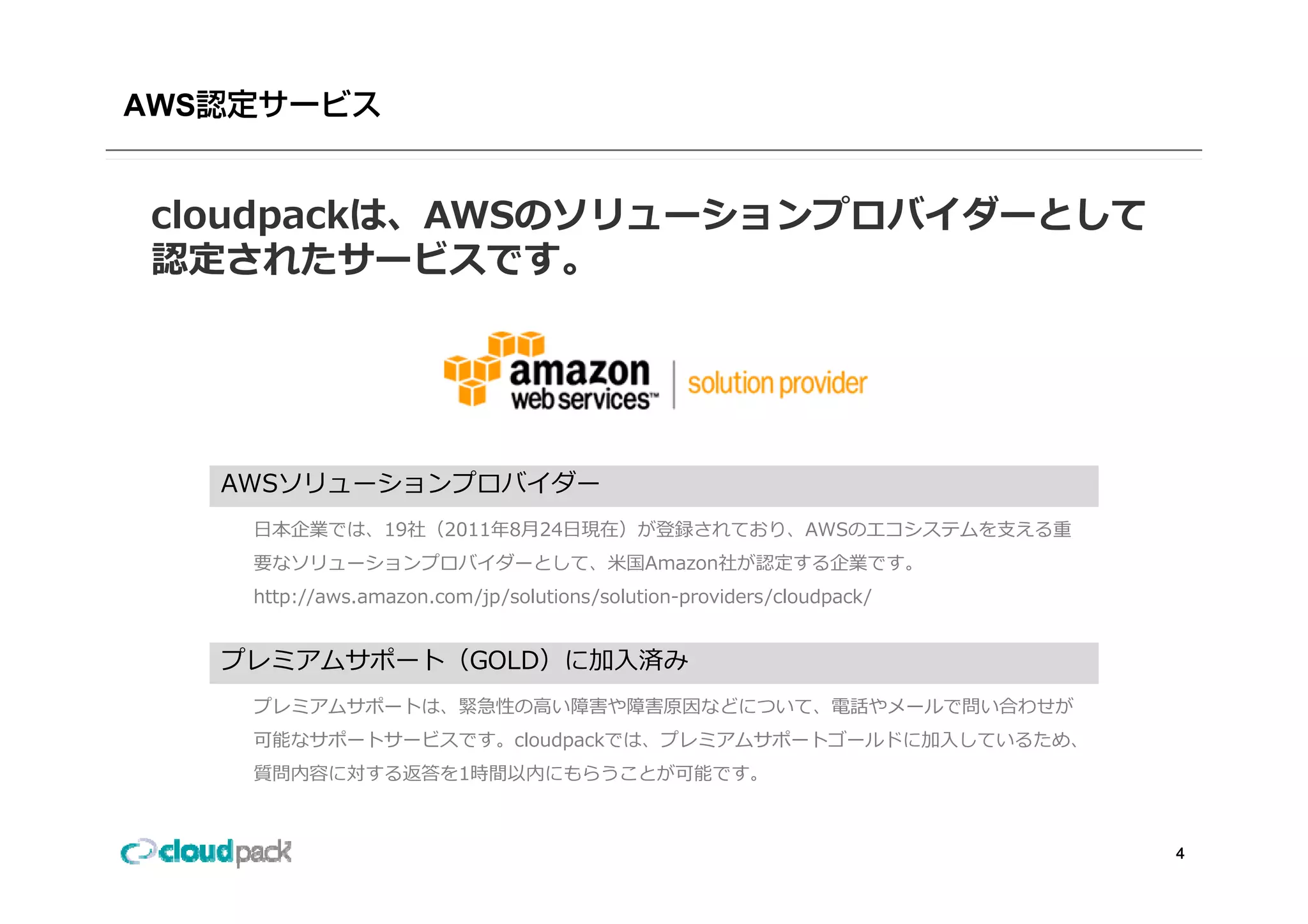 AWS


 cloudpackは、AWSのソリューションプロバイダーとして
 認定されたサービスです。
 認定されたサ ビスです




      AWSソリューションプロバイダー
       ⽇本企業では、19社（2011年8⽉24⽇現在）が登録されており、AWSのエコシステムを⽀える重
       要なソリュ ションプロバイダ として、⽶国Amazon社が認定する企業です。
       要なソリューションプロバイダーとして ⽶国Amazon社が認定する企業です
       http://aws.amazon.com/jp/solutions/solution-providers/cloudpack/


      プレミアムサポ ト（GOLD）に加⼊済み
      プレミアムサポート（GOLD）に加⼊済み
       プレミアムサポートは、緊急性の⾼い障害や障害原因などについて、電話やメールで問い合わせが
       可能なサポートサービスです。cloudpackでは、プレミアムサポートゴールドに加⼊しているため、
       質問内容に対する返答を1時間以内にもらうことが可能です。
       質問内容に対する返答を1時間以内にもらうことが可能です



                                                                          4
 