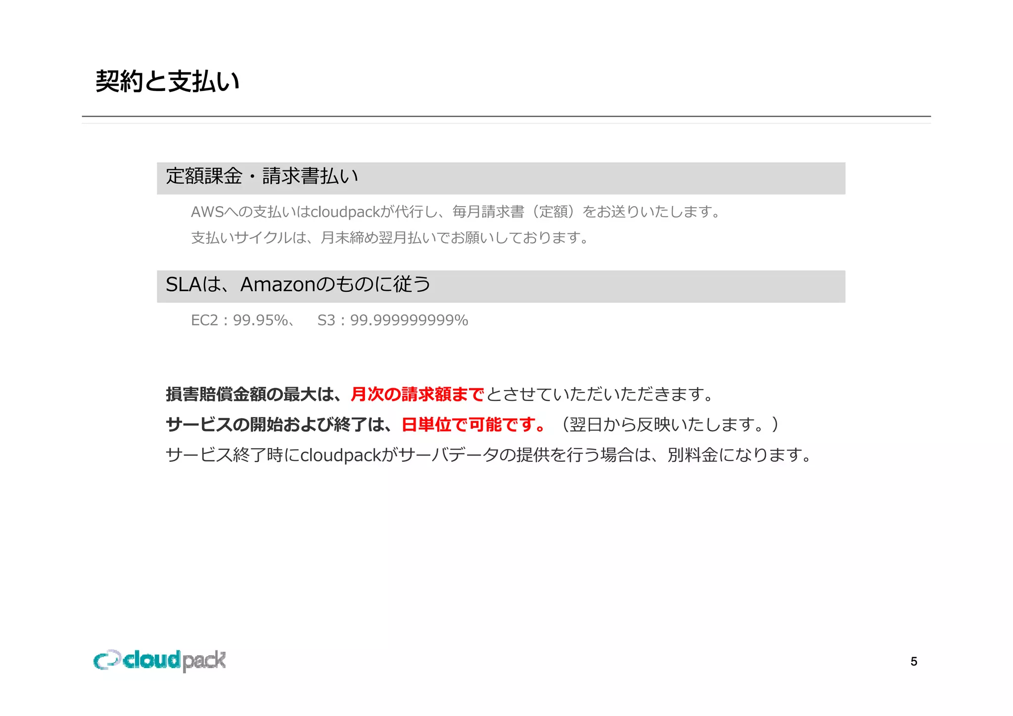 定額課⾦・請求書払い
 AWSへの⽀払いはcloudpackが代⾏し、毎⽉請求書（定額）をお送りいたします。
 ⽀払いサイクルは、⽉末締め翌⽉払いでお願いしております。


SLAは、Amazonのものに従う
SLAは A     のものに従う
 EC2：99.95％、   S3：99.999999999％




損害賠償⾦額の最⼤は、⽉次の請求額までとさせていただいただきます。
サービスの開始および終了は、⽇単位で可能です。（翌⽇から反映いたします。）
サービス終了時にcloudpackがサーバデータの提供を⾏う場合は、別料⾦になります。




                                              5
 