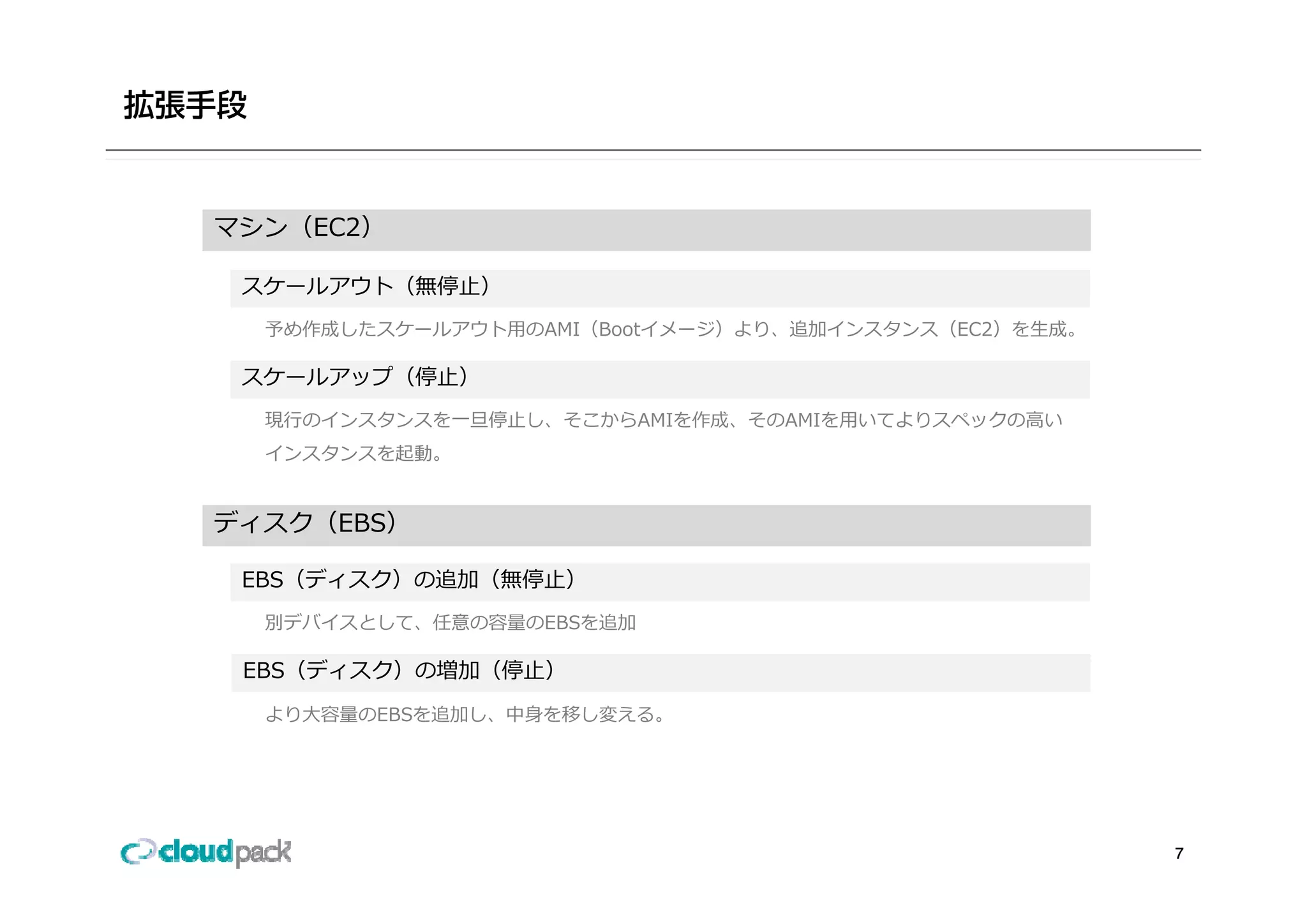 マシン（EC2）

 スケールアウト（無停⽌）
  予め作成したスケールアウト⽤のAMI（Bootイメージ）より、追加インスタンス（EC2）を⽣成。

 スケールアップ（停⽌）
  現⾏のインスタンスを⼀旦停⽌し、そこからAMIを作成、そのAMIを⽤いてよりスペックの⾼い
  インスタンスを起動。


ディスク（EBS）

 EBS（ディスク）の追加（無停⽌）
  別デバイスとして、任意の容量のEBSを追加

 EBS（ディスク）の増加（停⽌）
  より⼤容量のEBSを追加し、中⾝を移し変える。




                                                     7
 