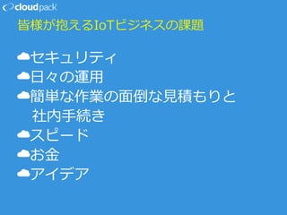 皆様が抱えるIoTビジネスの課題
☁セキュリティ
☁日々の運用
☁簡単な作業の面倒な見積もりと
社内手続き
☁スピード
☁お金
☁アイデア
 